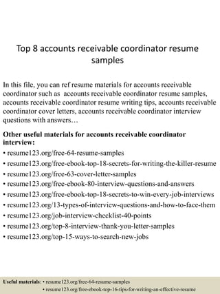 Top 8 accounts receivable coordinator resume
samples
In this file, you can ref resume materials for accounts receivable
coordinator such as accounts receivable coordinator resume samples,
accounts receivable coordinator resume writing tips, accounts receivable
coordinator cover letters, accounts receivable coordinator interview
questions with answers…
Other useful materials for accounts receivable coordinator
interview:
• resume123.org/free-64-resume-samples
• resume123.org/free-ebook-top-18-secrets-for-writing-the-killer-resume
• resume123.org/free-63-cover-letter-samples
• resume123.org/free-ebook-80-interview-questions-and-answers
• resume123.org/free-ebook-top-18-secrets-to-win-every-job-interviews
• resume123.org/13-types-of-interview-questions-and-how-to-face-them
• resume123.org/job-interview-checklist-40-points
• resume123.org/top-8-interview-thank-you-letter-samples
• resume123.org/top-15-ways-to-search-new-jobs
Useful materials: • resume123.org/free-64-resume-samples
• resume123.org/free-ebook-top-16-tips-for-writing-an-effective-resume
 