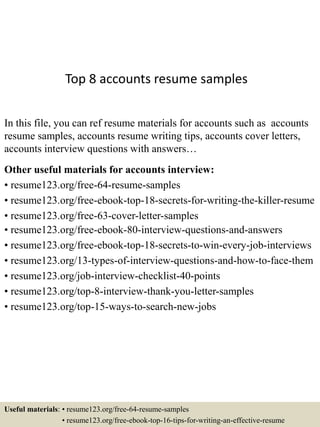 Top 8 accounts resume samples
In this file, you can ref resume materials for accounts such as accounts
resume samples, accounts resume writing tips, accounts cover letters,
accounts interview questions with answers…
Other useful materials for accounts interview:
• resume123.org/free-64-resume-samples
• resume123.org/free-ebook-top-18-secrets-for-writing-the-killer-resume
• resume123.org/free-63-cover-letter-samples
• resume123.org/free-ebook-80-interview-questions-and-answers
• resume123.org/free-ebook-top-18-secrets-to-win-every-job-interviews
• resume123.org/13-types-of-interview-questions-and-how-to-face-them
• resume123.org/job-interview-checklist-40-points
• resume123.org/top-8-interview-thank-you-letter-samples
• resume123.org/top-15-ways-to-search-new-jobs
Useful materials: • resume123.org/free-64-resume-samples
• resume123.org/free-ebook-top-16-tips-for-writing-an-effective-resume
 