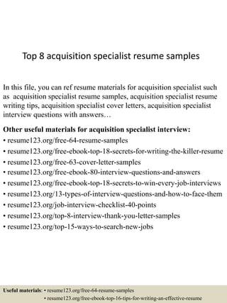 Top 8 acquisition specialist resume samples
In this file, you can ref resume materials for acquisition specialist such
as acquisition specialist resume samples, acquisition specialist resume
writing tips, acquisition specialist cover letters, acquisition specialist
interview questions with answers…
Other useful materials for acquisition specialist interview:
• resume123.org/free-64-resume-samples
• resume123.org/free-ebook-top-18-secrets-for-writing-the-killer-resume
• resume123.org/free-63-cover-letter-samples
• resume123.org/free-ebook-80-interview-questions-and-answers
• resume123.org/free-ebook-top-18-secrets-to-win-every-job-interviews
• resume123.org/13-types-of-interview-questions-and-how-to-face-them
• resume123.org/job-interview-checklist-40-points
• resume123.org/top-8-interview-thank-you-letter-samples
• resume123.org/top-15-ways-to-search-new-jobs
Useful materials: • resume123.org/free-64-resume-samples
• resume123.org/free-ebook-top-16-tips-for-writing-an-effective-resume
 