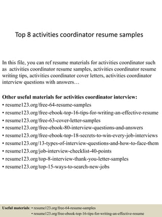 Top 8 activities coordinator resume samples
In this file, you can ref resume materials for activities coordinator such
as activities coordinator resume samples, activities coordinator resume
writing tips, activities coordinator cover letters, activities coordinator
interview questions with answers…
Other useful materials for activities coordinator interview:
• resume123.org/free-64-resume-samples
• resume123.org/free-ebook-top-16-tips-for-writing-an-effective-resume
• resume123.org/free-63-cover-letter-samples
• resume123.org/free-ebook-80-interview-questions-and-answers
• resume123.org/free-ebook-top-18-secrets-to-win-every-job-interviews
• resume123.org/13-types-of-interview-questions-and-how-to-face-them
• resume123.org/job-interview-checklist-40-points
• resume123.org/top-8-interview-thank-you-letter-samples
• resume123.org/top-15-ways-to-search-new-jobs
Useful materials: • resume123.org/free-64-resume-samples
• resume123.org/free-ebook-top-16-tips-for-writing-an-effective-resume
 