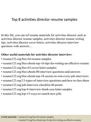 Top 8 activities director resume samples
In this file, you can ref resume materials for activities director such as
activities director resume samples, activities director resume writing
tips, activities director cover letters, activities director interview
questions with answers…
Other useful materials for activities director interview:
• resume123.org/free-64-resume-samples
• resume123.org/free-ebook-top-16-tips-for-writing-an-effective-resume
• resume123.org/free-63-cover-letter-samples
• resume123.org/free-ebook-80-interview-questions-and-answers
• resume123.org/free-ebook-top-18-secrets-to-win-every-job-interviews
• resume123.org/13-types-of-interview-questions-and-how-to-face-them
• resume123.org/job-interview-checklist-40-points
• resume123.org/top-8-interview-thank-you-letter-samples
• resume123.org/top-15-ways-to-search-new-jobs
Useful materials: • resume123.org/free-64-resume-samples
• resume123.org/free-ebook-top-16-tips-for-writing-an-effective-resume
 