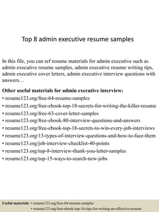 Top 8 admin executive resume samples
In this file, you can ref resume materials for admin executive such as
admin executive resume samples, admin executive resume writing tips,
admin executive cover letters, admin executive interview questions with
answers…
Other useful materials for admin executive interview:
• resume123.org/free-64-resume-samples
• resume123.org/free-ebook-top-18-secrets-for-writing-the-killer-resume
• resume123.org/free-63-cover-letter-samples
• resume123.org/free-ebook-80-interview-questions-and-answers
• resume123.org/free-ebook-top-18-secrets-to-win-every-job-interviews
• resume123.org/13-types-of-interview-questions-and-how-to-face-them
• resume123.org/job-interview-checklist-40-points
• resume123.org/top-8-interview-thank-you-letter-samples
• resume123.org/top-15-ways-to-search-new-jobs
Useful materials: • resume123.org/free-64-resume-samples
• resume123.org/free-ebook-top-16-tips-for-writing-an-effective-resume
 