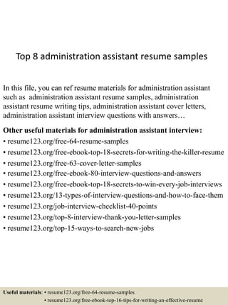 Top 8 administration assistant resume samples
In this file, you can ref resume materials for administration assistant
such as administration assistant resume samples, administration
assistant resume writing tips, administration assistant cover letters,
administration assistant interview questions with answers…
Other useful materials for administration assistant interview:
• resume123.org/free-64-resume-samples
• resume123.org/free-ebook-top-18-secrets-for-writing-the-killer-resume
• resume123.org/free-63-cover-letter-samples
• resume123.org/free-ebook-80-interview-questions-and-answers
• resume123.org/free-ebook-top-18-secrets-to-win-every-job-interviews
• resume123.org/13-types-of-interview-questions-and-how-to-face-them
• resume123.org/job-interview-checklist-40-points
• resume123.org/top-8-interview-thank-you-letter-samples
• resume123.org/top-15-ways-to-search-new-jobs
Useful materials: • resume123.org/free-64-resume-samples
• resume123.org/free-ebook-top-16-tips-for-writing-an-effective-resume
 