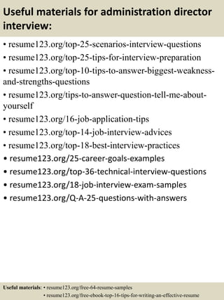 Useful materials for administration director
interview:
• resume123.org/top-25-scenarios-interview-questions
• resume123.org/top-25-tips-for-interview-preparation
• resume123.org/top-10-tips-to-answer-biggest-weakness-
and-strengths-questions
• resume123.org/tips-to-answer-question-tell-me-about-
yourself
• resume123.org/16-job-application-tips
• resume123.org/top-14-job-interview-advices
• resume123.org/top-18-best-interview-practices
• resume123.org/25-career-goals-examples
• resume123.org/top-36-technical-interview-questions
• resume123.org/18-job-interview-exam-samples
• resume123.org/Q-A-25-questions-with-answers
Useful materials: • resume123.org/free-64-resume-samples
• resume123.org/free-ebook-top-16-tips-for-writing-an-effective-resume
 