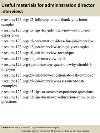 Useful materials for administration director
interview:
• resume123.org/12-followup-email-thank-you-letter-
samples
• resume123.org/15-tips-for-job-interview-withour-no-
experience
• resume123.org/15-presentation-ideas-for-job-interview
• resume123.org/12-job-interview-role-play-examples
• resume123.org/10-job-interview-techniques
• resume123.org/11-job-interview-skills
• resume123.org/tips-to-answer-question-why-should-I-
hire-you
• resume123.org/25-interview-questions-to-ask-employer
• resume123.org/25-job-interview-assessment-test-
examples
• resume123.org/15-tips-to-answer-experience-questions
• resume123.org/12-tips-to-answer-education-knowledge-
questions
Useful materials: • resume123.org/free-64-resume-samples
• resume123.org/free-ebook-top-16-tips-for-writing-an-effective-resume
 