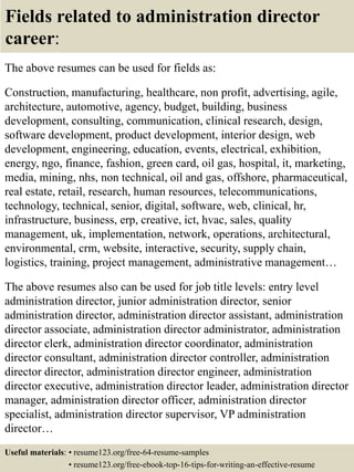 Fields related to administration director
career:
The above resumes can be used for fields as:
Construction, manufacturing, healthcare, non profit, advertising, agile,
architecture, automotive, agency, budget, building, business
development, consulting, communication, clinical research, design,
software development, product development, interior design, web
development, engineering, education, events, electrical, exhibition,
energy, ngo, finance, fashion, green card, oil gas, hospital, it, marketing,
media, mining, nhs, non technical, oil and gas, offshore, pharmaceutical,
real estate, retail, research, human resources, telecommunications,
technology, technical, senior, digital, software, web, clinical, hr,
infrastructure, business, erp, creative, ict, hvac, sales, quality
management, uk, implementation, network, operations, architectural,
environmental, crm, website, interactive, security, supply chain,
logistics, training, project management, administrative management…
The above resumes also can be used for job title levels: entry level
administration director, junior administration director, senior
administration director, administration director assistant, administration
director associate, administration director administrator, administration
director clerk, administration director coordinator, administration
director consultant, administration director controller, administration
director director, administration director engineer, administration
director executive, administration director leader, administration director
manager, administration director officer, administration director
specialist, administration director supervisor, VP administration
director…
Useful materials: • resume123.org/free-64-resume-samples
• resume123.org/free-ebook-top-16-tips-for-writing-an-effective-resume
 