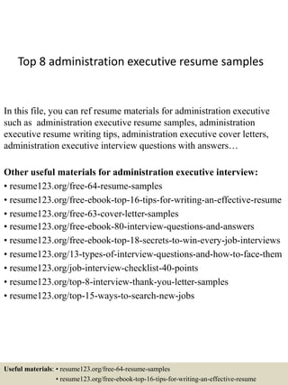 Top 8 administration executive resume samples
In this file, you can ref resume materials for administration executive
such as administration executive resume samples, administration
executive resume writing tips, administration executive cover letters,
administration executive interview questions with answers…
Other useful materials for administration executive interview:
• resume123.org/free-64-resume-samples
• resume123.org/free-ebook-top-16-tips-for-writing-an-effective-resume
• resume123.org/free-63-cover-letter-samples
• resume123.org/free-ebook-80-interview-questions-and-answers
• resume123.org/free-ebook-top-18-secrets-to-win-every-job-interviews
• resume123.org/13-types-of-interview-questions-and-how-to-face-them
• resume123.org/job-interview-checklist-40-points
• resume123.org/top-8-interview-thank-you-letter-samples
• resume123.org/top-15-ways-to-search-new-jobs
Useful materials: • resume123.org/free-64-resume-samples
• resume123.org/free-ebook-top-16-tips-for-writing-an-effective-resume
 