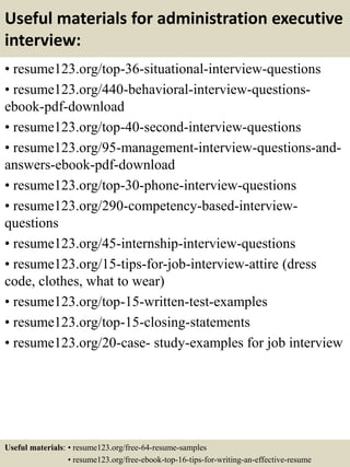 Useful materials for administration executive
interview:
• resume123.org/top-36-situational-interview-questions
• resume123.org/440-behavioral-interview-questions-
ebook-pdf-download
• resume123.org/top-40-second-interview-questions
• resume123.org/95-management-interview-questions-and-
answers-ebook-pdf-download
• resume123.org/top-30-phone-interview-questions
• resume123.org/290-competency-based-interview-
questions
• resume123.org/45-internship-interview-questions
• resume123.org/15-tips-for-job-interview-attire (dress
code, clothes, what to wear)
• resume123.org/top-15-written-test-examples
• resume123.org/top-15-closing-statements
• resume123.org/20-case- study-examples for job interview
Useful materials: • resume123.org/free-64-resume-samples
• resume123.org/free-ebook-top-16-tips-for-writing-an-effective-resume
 