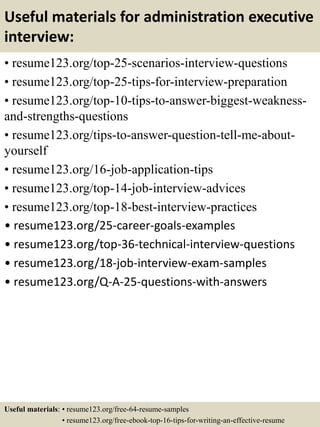 Useful materials for administration executive
interview:
• resume123.org/top-25-scenarios-interview-questions
• resume123.org/top-25-tips-for-interview-preparation
• resume123.org/top-10-tips-to-answer-biggest-weakness-
and-strengths-questions
• resume123.org/tips-to-answer-question-tell-me-about-
yourself
• resume123.org/16-job-application-tips
• resume123.org/top-14-job-interview-advices
• resume123.org/top-18-best-interview-practices
• resume123.org/25-career-goals-examples
• resume123.org/top-36-technical-interview-questions
• resume123.org/18-job-interview-exam-samples
• resume123.org/Q-A-25-questions-with-answers
Useful materials: • resume123.org/free-64-resume-samples
• resume123.org/free-ebook-top-16-tips-for-writing-an-effective-resume
 