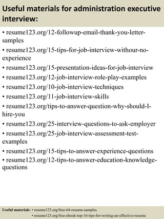 Useful materials for administration executive
interview:
• resume123.org/12-followup-email-thank-you-letter-
samples
• resume123.org/15-tips-for-job-interview-withour-no-
experience
• resume123.org/15-presentation-ideas-for-job-interview
• resume123.org/12-job-interview-role-play-examples
• resume123.org/10-job-interview-techniques
• resume123.org/11-job-interview-skills
• resume123.org/tips-to-answer-question-why-should-I-
hire-you
• resume123.org/25-interview-questions-to-ask-employer
• resume123.org/25-job-interview-assessment-test-
examples
• resume123.org/15-tips-to-answer-experience-questions
• resume123.org/12-tips-to-answer-education-knowledge-
questions
Useful materials: • resume123.org/free-64-resume-samples
• resume123.org/free-ebook-top-16-tips-for-writing-an-effective-resume
 
