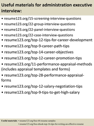 Useful materials for administration executive
interview:
• resume123.org/15-screening-interview-questions
• resume123.org/22-group-interview-questions
• resume123.org/22-panel-interview-questions
• resume123.org/22-case-interview-questions
• resume123.org/top-12-tips-for-career-development
• resume123.org/top-9-career-path-tips
• resume123.org/top-14-career-objectives
• resume123.org/top-12-career-promotion-tips
• resume123.org/11-performance-appraisal-methods
(includes appraisal templates and forms)
• resume123.org/top-28-performance-appraisal-
forms
• resume123.org/top-12-salary-negotiation-tips
• resume123.org/top-9-tips-to-get-high-salary
Useful materials: • resume123.org/free-64-resume-samples
• resume123.org/free-ebook-top-16-tips-for-writing-an-effective-resume
 