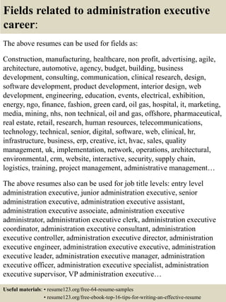 Fields related to administration executive
career:
The above resumes can be used for fields as:
Construction, manufacturing, healthcare, non profit, advertising, agile,
architecture, automotive, agency, budget, building, business
development, consulting, communication, clinical research, design,
software development, product development, interior design, web
development, engineering, education, events, electrical, exhibition,
energy, ngo, finance, fashion, green card, oil gas, hospital, it, marketing,
media, mining, nhs, non technical, oil and gas, offshore, pharmaceutical,
real estate, retail, research, human resources, telecommunications,
technology, technical, senior, digital, software, web, clinical, hr,
infrastructure, business, erp, creative, ict, hvac, sales, quality
management, uk, implementation, network, operations, architectural,
environmental, crm, website, interactive, security, supply chain,
logistics, training, project management, administrative management…
The above resumes also can be used for job title levels: entry level
administration executive, junior administration executive, senior
administration executive, administration executive assistant,
administration executive associate, administration executive
administrator, administration executive clerk, administration executive
coordinator, administration executive consultant, administration
executive controller, administration executive director, administration
executive engineer, administration executive executive, administration
executive leader, administration executive manager, administration
executive officer, administration executive specialist, administration
executive supervisor, VP administration executive…
Useful materials: • resume123.org/free-64-resume-samples
• resume123.org/free-ebook-top-16-tips-for-writing-an-effective-resume
 