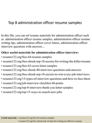 Top 8 administration officer resume samples
In this file, you can ref resume materials for administration officer such
as administration officer resume samples, administration officer resume
writing tips, administration officer cover letters, administration officer
interview questions with answers…
Other useful materials for administration officer interview:
• resume123.org/free-64-resume-samples
• resume123.org/free-ebook-top-18-secrets-for-writing-the-killer-resume
• resume123.org/free-63-cover-letter-samples
• resume123.org/free-ebook-80-interview-questions-and-answers
• resume123.org/free-ebook-top-18-secrets-to-win-every-job-interviews
• resume123.org/13-types-of-interview-questions-and-how-to-face-them
• resume123.org/job-interview-checklist-40-points
• resume123.org/top-8-interview-thank-you-letter-samples
• resume123.org/top-15-ways-to-search-new-jobs
Useful materials: • resume123.org/free-64-resume-samples
• resume123.org/free-ebook-top-16-tips-for-writing-an-effective-resume
 