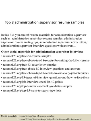 Top 8 administration supervisor resume samples
In this file, you can ref resume materials for administration supervisor
such as administration supervisor resume samples, administration
supervisor resume writing tips, administration supervisor cover letters,
administration supervisor interview questions with answers…
Other useful materials for administration supervisor interview:
• resume123.org/free-64-resume-samples
• resume123.org/free-ebook-top-18-secrets-for-writing-the-killer-resume
• resume123.org/free-63-cover-letter-samples
• resume123.org/free-ebook-80-interview-questions-and-answers
• resume123.org/free-ebook-top-18-secrets-to-win-every-job-interviews
• resume123.org/13-types-of-interview-questions-and-how-to-face-them
• resume123.org/job-interview-checklist-40-points
• resume123.org/top-8-interview-thank-you-letter-samples
• resume123.org/top-15-ways-to-search-new-jobs
Useful materials: • resume123.org/free-64-resume-samples
• resume123.org/free-ebook-top-16-tips-for-writing-an-effective-resume
 