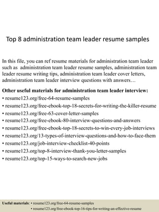 Top 8 administration team leader resume samples
In this file, you can ref resume materials for administration team leader
such as administration team leader resume samples, administration team
leader resume writing tips, administration team leader cover letters,
administration team leader interview questions with answers…
Other useful materials for administration team leader interview:
• resume123.org/free-64-resume-samples
• resume123.org/free-ebook-top-18-secrets-for-writing-the-killer-resume
• resume123.org/free-63-cover-letter-samples
• resume123.org/free-ebook-80-interview-questions-and-answers
• resume123.org/free-ebook-top-18-secrets-to-win-every-job-interviews
• resume123.org/13-types-of-interview-questions-and-how-to-face-them
• resume123.org/job-interview-checklist-40-points
• resume123.org/top-8-interview-thank-you-letter-samples
• resume123.org/top-15-ways-to-search-new-jobs
Useful materials: • resume123.org/free-64-resume-samples
• resume123.org/free-ebook-top-16-tips-for-writing-an-effective-resume
 