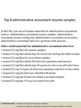Top 8 administrative accountant resume samples
In this file, you can ref resume materials for administrative accountant
such as administrative accountant resume samples, administrative
accountant resume writing tips, administrative accountant cover letters,
administrative accountant interview questions with answers…
Other useful materials for administrative accountant interview:
• resume123.org/free-64-resume-samples
• resume123.org/free-ebook-top-18-secrets-for-writing-the-killer-resume
• resume123.org/free-63-cover-letter-samples
• resume123.org/free-ebook-80-interview-questions-and-answers
• resume123.org/free-ebook-top-18-secrets-to-win-every-job-interviews
• resume123.org/13-types-of-interview-questions-and-how-to-face-them
• resume123.org/job-interview-checklist-40-points
• resume123.org/top-8-interview-thank-you-letter-samples
• resume123.org/top-15-ways-to-search-new-jobs
Useful materials: • resume123.org/free-64-resume-samples
• resume123.org/free-ebook-top-16-tips-for-writing-an-effective-resume
 