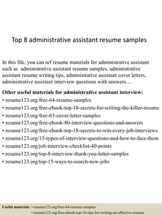 Top 8 administrative assistant resume samples
In this file, you can ref resume materials for administrative assistant
such as administrative assistant resume samples, administrative
assistant resume writing tips, administrative assistant cover letters,
administrative assistant interview questions with answers…
Other useful materials for administrative assistant interview:
• resume123.org/free-64-resume-samples
• resume123.org/free-ebook-top-18-secrets-for-writing-the-killer-resume
• resume123.org/free-63-cover-letter-samples
• resume123.org/free-ebook-80-interview-questions-and-answers
• resume123.org/free-ebook-top-18-secrets-to-win-every-job-interviews
• resume123.org/13-types-of-interview-questions-and-how-to-face-them
• resume123.org/job-interview-checklist-40-points
• resume123.org/top-8-interview-thank-you-letter-samples
• resume123.org/top-15-ways-to-search-new-jobs
Useful materials: • resume123.org/free-64-resume-samples
• resume123.org/free-ebook-top-16-tips-for-writing-an-effective-resume
 