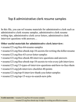 Top 8 administrative clerk resume samples
In this file, you can ref resume materials for administrative clerk such as
administrative clerk resume samples, administrative clerk resume
writing tips, administrative clerk cover letters, administrative clerk
interview questions with answers…
Other useful materials for administrative clerk interview:
• resume123.org/free-64-resume-samples
• resume123.org/free-ebook-top-18-secrets-for-writing-the-killer-resume
• resume123.org/free-63-cover-letter-samples
• resume123.org/free-ebook-80-interview-questions-and-answers
• resume123.org/free-ebook-top-18-secrets-to-win-every-job-interviews
• resume123.org/13-types-of-interview-questions-and-how-to-face-them
• resume123.org/job-interview-checklist-40-points
• resume123.org/top-8-interview-thank-you-letter-samples
• resume123.org/top-15-ways-to-search-new-jobs
Useful materials: • resume123.org/free-64-resume-samples
• resume123.org/free-ebook-top-16-tips-for-writing-an-effective-resume
 
