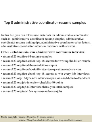 Top 8 administrative coordinator resume samples
In this file, you can ref resume materials for administrative coordinator
such as administrative coordinator resume samples, administrative
coordinator resume writing tips, administrative coordinator cover letters,
administrative coordinator interview questions with answers…
Other useful materials for administrative coordinator interview:
• resume123.org/free-64-resume-samples
• resume123.org/free-ebook-top-18-secrets-for-writing-the-killer-resume
• resume123.org/free-63-cover-letter-samples
• resume123.org/free-ebook-80-interview-questions-and-answers
• resume123.org/free-ebook-top-18-secrets-to-win-every-job-interviews
• resume123.org/13-types-of-interview-questions-and-how-to-face-them
• resume123.org/job-interview-checklist-40-points
• resume123.org/top-8-interview-thank-you-letter-samples
• resume123.org/top-15-ways-to-search-new-jobs
Useful materials: • resume123.org/free-64-resume-samples
• resume123.org/free-ebook-top-16-tips-for-writing-an-effective-resume
 