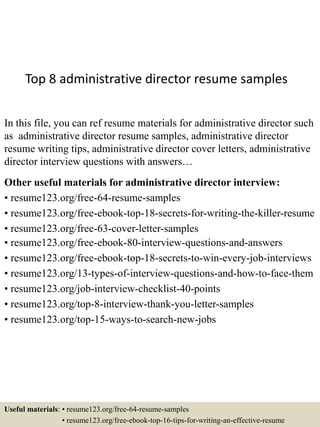 Top 8 administrative director resume samples
In this file, you can ref resume materials for administrative director such
as administrative director resume samples, administrative director
resume writing tips, administrative director cover letters, administrative
director interview questions with answers…
Other useful materials for administrative director interview:
• resume123.org/free-64-resume-samples
• resume123.org/free-ebook-top-18-secrets-for-writing-the-killer-resume
• resume123.org/free-63-cover-letter-samples
• resume123.org/free-ebook-80-interview-questions-and-answers
• resume123.org/free-ebook-top-18-secrets-to-win-every-job-interviews
• resume123.org/13-types-of-interview-questions-and-how-to-face-them
• resume123.org/job-interview-checklist-40-points
• resume123.org/top-8-interview-thank-you-letter-samples
• resume123.org/top-15-ways-to-search-new-jobs
Useful materials: • resume123.org/free-64-resume-samples
• resume123.org/free-ebook-top-16-tips-for-writing-an-effective-resume
 
