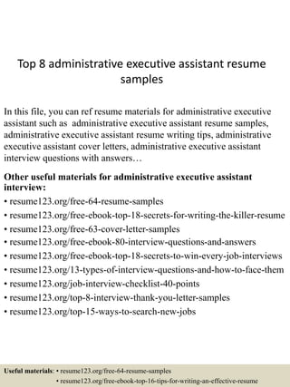 Top 8 administrative executive assistant resume
samples
In this file, you can ref resume materials for administrative executive
assistant such as administrative executive assistant resume samples,
administrative executive assistant resume writing tips, administrative
executive assistant cover letters, administrative executive assistant
interview questions with answers…
Other useful materials for administrative executive assistant
interview:
• resume123.org/free-64-resume-samples
• resume123.org/free-ebook-top-18-secrets-for-writing-the-killer-resume
• resume123.org/free-63-cover-letter-samples
• resume123.org/free-ebook-80-interview-questions-and-answers
• resume123.org/free-ebook-top-18-secrets-to-win-every-job-interviews
• resume123.org/13-types-of-interview-questions-and-how-to-face-them
• resume123.org/job-interview-checklist-40-points
• resume123.org/top-8-interview-thank-you-letter-samples
• resume123.org/top-15-ways-to-search-new-jobs
Useful materials: • resume123.org/free-64-resume-samples
• resume123.org/free-ebook-top-16-tips-for-writing-an-effective-resume
 