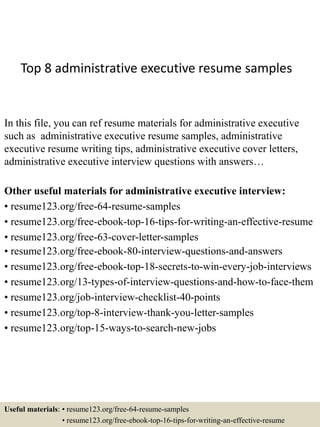 Top 8 administrative executive resume samples
In this file, you can ref resume materials for administrative executive
such as administrative executive resume samples, administrative
executive resume writing tips, administrative executive cover letters,
administrative executive interview questions with answers…
Other useful materials for administrative executive interview:
• resume123.org/free-64-resume-samples
• resume123.org/free-ebook-top-16-tips-for-writing-an-effective-resume
• resume123.org/free-63-cover-letter-samples
• resume123.org/free-ebook-80-interview-questions-and-answers
• resume123.org/free-ebook-top-18-secrets-to-win-every-job-interviews
• resume123.org/13-types-of-interview-questions-and-how-to-face-them
• resume123.org/job-interview-checklist-40-points
• resume123.org/top-8-interview-thank-you-letter-samples
• resume123.org/top-15-ways-to-search-new-jobs
Useful materials: • resume123.org/free-64-resume-samples
• resume123.org/free-ebook-top-16-tips-for-writing-an-effective-resume
 