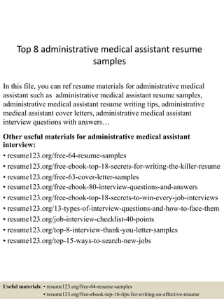 Top 8 administrative medical assistant resume
samples
In this file, you can ref resume materials for administrative medical
assistant such as administrative medical assistant resume samples,
administrative medical assistant resume writing tips, administrative
medical assistant cover letters, administrative medical assistant
interview questions with answers…
Other useful materials for administrative medical assistant
interview:
• resume123.org/free-64-resume-samples
• resume123.org/free-ebook-top-18-secrets-for-writing-the-killer-resume
• resume123.org/free-63-cover-letter-samples
• resume123.org/free-ebook-80-interview-questions-and-answers
• resume123.org/free-ebook-top-18-secrets-to-win-every-job-interviews
• resume123.org/13-types-of-interview-questions-and-how-to-face-them
• resume123.org/job-interview-checklist-40-points
• resume123.org/top-8-interview-thank-you-letter-samples
• resume123.org/top-15-ways-to-search-new-jobs
Useful materials: • resume123.org/free-64-resume-samples
• resume123.org/free-ebook-top-16-tips-for-writing-an-effective-resume
 