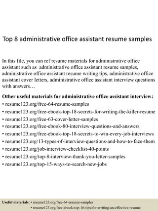 Top 8 administrative office assistant resume samples
In this file, you can ref resume materials for administrative office
assistant such as administrative office assistant resume samples,
administrative office assistant resume writing tips, administrative office
assistant cover letters, administrative office assistant interview questions
with answers…
Other useful materials for administrative office assistant interview:
• resume123.org/free-64-resume-samples
• resume123.org/free-ebook-top-18-secrets-for-writing-the-killer-resume
• resume123.org/free-63-cover-letter-samples
• resume123.org/free-ebook-80-interview-questions-and-answers
• resume123.org/free-ebook-top-18-secrets-to-win-every-job-interviews
• resume123.org/13-types-of-interview-questions-and-how-to-face-them
• resume123.org/job-interview-checklist-40-points
• resume123.org/top-8-interview-thank-you-letter-samples
• resume123.org/top-15-ways-to-search-new-jobs
Useful materials: • resume123.org/free-64-resume-samples
• resume123.org/free-ebook-top-16-tips-for-writing-an-effective-resume
 