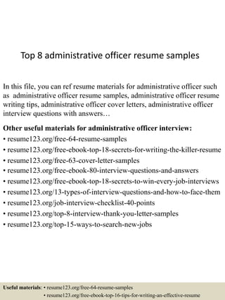 Top 8 administrative officer resume samples
In this file, you can ref resume materials for administrative officer such
as administrative officer resume samples, administrative officer resume
writing tips, administrative officer cover letters, administrative officer
interview questions with answers…
Other useful materials for administrative officer interview:
• resume123.org/free-64-resume-samples
• resume123.org/free-ebook-top-18-secrets-for-writing-the-killer-resume
• resume123.org/free-63-cover-letter-samples
• resume123.org/free-ebook-80-interview-questions-and-answers
• resume123.org/free-ebook-top-18-secrets-to-win-every-job-interviews
• resume123.org/13-types-of-interview-questions-and-how-to-face-them
• resume123.org/job-interview-checklist-40-points
• resume123.org/top-8-interview-thank-you-letter-samples
• resume123.org/top-15-ways-to-search-new-jobs
Useful materials: • resume123.org/free-64-resume-samples
• resume123.org/free-ebook-top-16-tips-for-writing-an-effective-resume
 