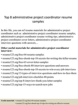 Top 8 administrative project coordinator resume
samples
In this file, you can ref resume materials for administrative project
coordinator such as administrative project coordinator resume samples,
administrative project coordinator resume writing tips, administrative
project coordinator cover letters, administrative project coordinator
interview questions with answers…
Other useful materials for administrative project coordinator
interview:
• resume123.org/free-64-resume-samples
• resume123.org/free-ebook-top-18-secrets-for-writing-the-killer-resume
• resume123.org/free-63-cover-letter-samples
• resume123.org/free-ebook-80-interview-questions-and-answers
• resume123.org/free-ebook-top-18-secrets-to-win-every-job-interviews
• resume123.org/13-types-of-interview-questions-and-how-to-face-them
• resume123.org/job-interview-checklist-40-points
• resume123.org/top-8-interview-thank-you-letter-samples
• resume123.org/top-15-ways-to-search-new-jobs
Useful materials: • resume123.org/free-64-resume-samples
• resume123.org/free-ebook-top-16-tips-for-writing-an-effective-resume
 