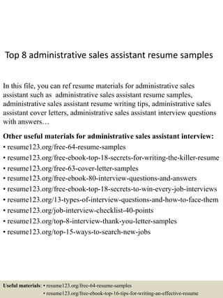 Top 8 administrative sales assistant resume samples
In this file, you can ref resume materials for administrative sales
assistant such as administrative sales assistant resume samples,
administrative sales assistant resume writing tips, administrative sales
assistant cover letters, administrative sales assistant interview questions
with answers…
Other useful materials for administrative sales assistant interview:
• resume123.org/free-64-resume-samples
• resume123.org/free-ebook-top-18-secrets-for-writing-the-killer-resume
• resume123.org/free-63-cover-letter-samples
• resume123.org/free-ebook-80-interview-questions-and-answers
• resume123.org/free-ebook-top-18-secrets-to-win-every-job-interviews
• resume123.org/13-types-of-interview-questions-and-how-to-face-them
• resume123.org/job-interview-checklist-40-points
• resume123.org/top-8-interview-thank-you-letter-samples
• resume123.org/top-15-ways-to-search-new-jobs
Useful materials: • resume123.org/free-64-resume-samples
• resume123.org/free-ebook-top-16-tips-for-writing-an-effective-resume
 
