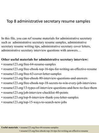 Top 8 administrative secretary resume samples
In this file, you can ref resume materials for administrative secretary
such as administrative secretary resume samples, administrative
secretary resume writing tips, administrative secretary cover letters,
administrative secretary interview questions with answers…
Other useful materials for administrative secretary interview:
• resume123.org/free-64-resume-samples
• resume123.org/free-ebook-top-16-tips-for-writing-an-effective-resume
• resume123.org/free-63-cover-letter-samples
• resume123.org/free-ebook-80-interview-questions-and-answers
• resume123.org/free-ebook-top-18-secrets-to-win-every-job-interviews
• resume123.org/13-types-of-interview-questions-and-how-to-face-them
• resume123.org/job-interview-checklist-40-points
• resume123.org/top-8-interview-thank-you-letter-samples
• resume123.org/top-15-ways-to-search-new-jobs
Useful materials: • resume123.org/free-64-resume-samples
• resume123.org/free-ebook-top-16-tips-for-writing-an-effective-resume
 