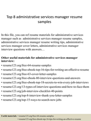 Top 8 administrative services manager resume
samples
In this file, you can ref resume materials for administrative services
manager such as administrative services manager resume samples,
administrative services manager resume writing tips, administrative
services manager cover letters, administrative services manager
interview questions with answers…
Other useful materials for administrative services manager
interview:
• resume123.org/free-64-resume-samples
• resume123.org/free-ebook-top-16-tips-for-writing-an-effective-resume
• resume123.org/free-63-cover-letter-samples
• resume123.org/free-ebook-80-interview-questions-and-answers
• resume123.org/free-ebook-top-18-secrets-to-win-every-job-interviews
• resume123.org/13-types-of-interview-questions-and-how-to-face-them
• resume123.org/job-interview-checklist-40-points
• resume123.org/top-8-interview-thank-you-letter-samples
• resume123.org/top-15-ways-to-search-new-jobs
Useful materials: • resume123.org/free-64-resume-samples
• resume123.org/free-ebook-top-16-tips-for-writing-an-effective-resume
 