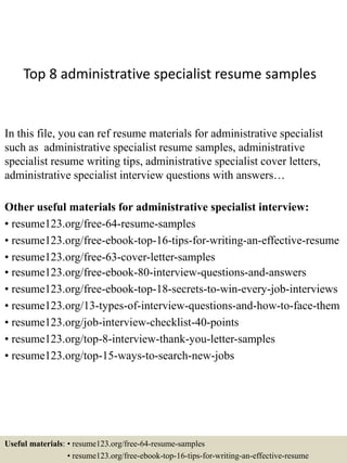 Top 8 administrative specialist resume samples
In this file, you can ref resume materials for administrative specialist
such as administrative specialist resume samples, administrative
specialist resume writing tips, administrative specialist cover letters,
administrative specialist interview questions with answers…
Other useful materials for administrative specialist interview:
• resume123.org/free-64-resume-samples
• resume123.org/free-ebook-top-16-tips-for-writing-an-effective-resume
• resume123.org/free-63-cover-letter-samples
• resume123.org/free-ebook-80-interview-questions-and-answers
• resume123.org/free-ebook-top-18-secrets-to-win-every-job-interviews
• resume123.org/13-types-of-interview-questions-and-how-to-face-them
• resume123.org/job-interview-checklist-40-points
• resume123.org/top-8-interview-thank-you-letter-samples
• resume123.org/top-15-ways-to-search-new-jobs
Useful materials: • resume123.org/free-64-resume-samples
• resume123.org/free-ebook-top-16-tips-for-writing-an-effective-resume
 