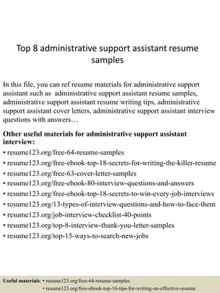 Top 8 administrative support assistant resume
samples
In this file, you can ref resume materials for administrative support
assistant such as administrative support assistant resume samples,
administrative support assistant resume writing tips, administrative
support assistant cover letters, administrative support assistant interview
questions with answers…
Other useful materials for administrative support assistant
interview:
• resume123.org/free-64-resume-samples
• resume123.org/free-ebook-top-18-secrets-for-writing-the-killer-resume
• resume123.org/free-63-cover-letter-samples
• resume123.org/free-ebook-80-interview-questions-and-answers
• resume123.org/free-ebook-top-18-secrets-to-win-every-job-interviews
• resume123.org/13-types-of-interview-questions-and-how-to-face-them
• resume123.org/job-interview-checklist-40-points
• resume123.org/top-8-interview-thank-you-letter-samples
• resume123.org/top-15-ways-to-search-new-jobs
Useful materials: • resume123.org/free-64-resume-samples
• resume123.org/free-ebook-top-16-tips-for-writing-an-effective-resume
 