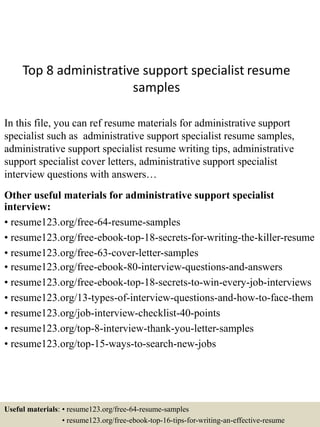 Top 8 administrative support specialist resume
samples
In this file, you can ref resume materials for administrative support
specialist such as administrative support specialist resume samples,
administrative support specialist resume writing tips, administrative
support specialist cover letters, administrative support specialist
interview questions with answers…
Other useful materials for administrative support specialist
interview:
• resume123.org/free-64-resume-samples
• resume123.org/free-ebook-top-18-secrets-for-writing-the-killer-resume
• resume123.org/free-63-cover-letter-samples
• resume123.org/free-ebook-80-interview-questions-and-answers
• resume123.org/free-ebook-top-18-secrets-to-win-every-job-interviews
• resume123.org/13-types-of-interview-questions-and-how-to-face-them
• resume123.org/job-interview-checklist-40-points
• resume123.org/top-8-interview-thank-you-letter-samples
• resume123.org/top-15-ways-to-search-new-jobs
Useful materials: • resume123.org/free-64-resume-samples
• resume123.org/free-ebook-top-16-tips-for-writing-an-effective-resume
 