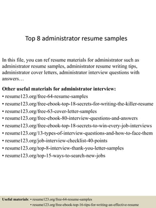 Top 8 administrator resume samples
In this file, you can ref resume materials for administrator such as
administrator resume samples, administrator resume writing tips,
administrator cover letters, administrator interview questions with
answers…
Other useful materials for administrator interview:
• resume123.org/free-64-resume-samples
• resume123.org/free-ebook-top-18-secrets-for-writing-the-killer-resume
• resume123.org/free-63-cover-letter-samples
• resume123.org/free-ebook-80-interview-questions-and-answers
• resume123.org/free-ebook-top-18-secrets-to-win-every-job-interviews
• resume123.org/13-types-of-interview-questions-and-how-to-face-them
• resume123.org/job-interview-checklist-40-points
• resume123.org/top-8-interview-thank-you-letter-samples
• resume123.org/top-15-ways-to-search-new-jobs
Useful materials: • resume123.org/free-64-resume-samples
• resume123.org/free-ebook-top-16-tips-for-writing-an-effective-resume
 