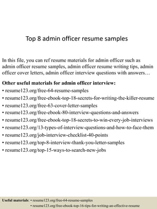 Top 8 admin officer resume samples
In this file, you can ref resume materials for admin officer such as
admin officer resume samples, admin officer resume writing tips, admin
officer cover letters, admin officer interview questions with answers…
Other useful materials for admin officer interview:
• resume123.org/free-64-resume-samples
• resume123.org/free-ebook-top-18-secrets-for-writing-the-killer-resume
• resume123.org/free-63-cover-letter-samples
• resume123.org/free-ebook-80-interview-questions-and-answers
• resume123.org/free-ebook-top-18-secrets-to-win-every-job-interviews
• resume123.org/13-types-of-interview-questions-and-how-to-face-them
• resume123.org/job-interview-checklist-40-points
• resume123.org/top-8-interview-thank-you-letter-samples
• resume123.org/top-15-ways-to-search-new-jobs
Useful materials: • resume123.org/free-64-resume-samples
• resume123.org/free-ebook-top-16-tips-for-writing-an-effective-resume
 
