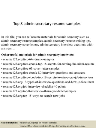 Top 8 admin secretary resume samples
In this file, you can ref resume materials for admin secretary such as
admin secretary resume samples, admin secretary resume writing tips,
admin secretary cover letters, admin secretary interview questions with
answers…
Other useful materials for admin secretary interview:
• resume123.org/free-64-resume-samples
• resume123.org/free-ebook-top-18-secrets-for-writing-the-killer-resume
• resume123.org/free-63-cover-letter-samples
• resume123.org/free-ebook-80-interview-questions-and-answers
• resume123.org/free-ebook-top-18-secrets-to-win-every-job-interviews
• resume123.org/13-types-of-interview-questions-and-how-to-face-them
• resume123.org/job-interview-checklist-40-points
• resume123.org/top-8-interview-thank-you-letter-samples
• resume123.org/top-15-ways-to-search-new-jobs
Useful materials: • resume123.org/free-64-resume-samples
• resume123.org/free-ebook-top-16-tips-for-writing-an-effective-resume
 
