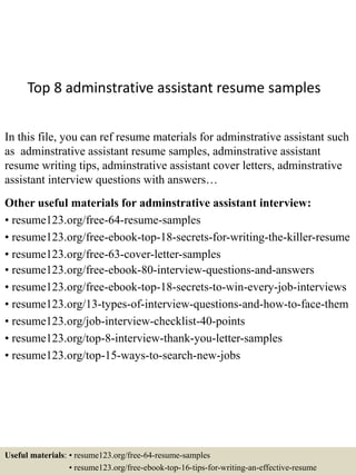 Top 8 adminstrative assistant resume samples
In this file, you can ref resume materials for adminstrative assistant such
as adminstrative assistant resume samples, adminstrative assistant
resume writing tips, adminstrative assistant cover letters, adminstrative
assistant interview questions with answers…
Other useful materials for adminstrative assistant interview:
• resume123.org/free-64-resume-samples
• resume123.org/free-ebook-top-18-secrets-for-writing-the-killer-resume
• resume123.org/free-63-cover-letter-samples
• resume123.org/free-ebook-80-interview-questions-and-answers
• resume123.org/free-ebook-top-18-secrets-to-win-every-job-interviews
• resume123.org/13-types-of-interview-questions-and-how-to-face-them
• resume123.org/job-interview-checklist-40-points
• resume123.org/top-8-interview-thank-you-letter-samples
• resume123.org/top-15-ways-to-search-new-jobs
Useful materials: • resume123.org/free-64-resume-samples
• resume123.org/free-ebook-top-16-tips-for-writing-an-effective-resume
 