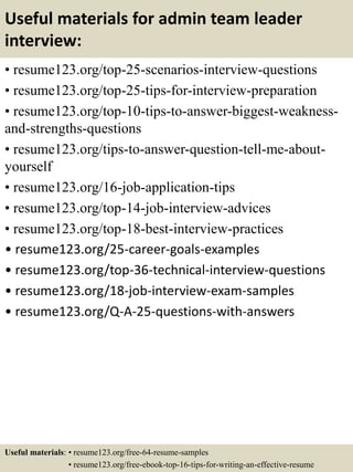Useful materials for admin team leader
interview:
• resume123.org/top-25-scenarios-interview-questions
• resume123.org/top-25-tips-for-interview-preparation
• resume123.org/top-10-tips-to-answer-biggest-weakness-
and-strengths-questions
• resume123.org/tips-to-answer-question-tell-me-about-
yourself
• resume123.org/16-job-application-tips
• resume123.org/top-14-job-interview-advices
• resume123.org/top-18-best-interview-practices
• resume123.org/25-career-goals-examples
• resume123.org/top-36-technical-interview-questions
• resume123.org/18-job-interview-exam-samples
• resume123.org/Q-A-25-questions-with-answers
Useful materials: • resume123.org/free-64-resume-samples
• resume123.org/free-ebook-top-16-tips-for-writing-an-effective-resume
 