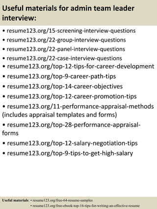 Useful materials for admin team leader
interview:
• resume123.org/15-screening-interview-questions
• resume123.org/22-group-interview-questions
• resume123.org/22-panel-interview-questions
• resume123.org/22-case-interview-questions
• resume123.org/top-12-tips-for-career-development
• resume123.org/top-9-career-path-tips
• resume123.org/top-14-career-objectives
• resume123.org/top-12-career-promotion-tips
• resume123.org/11-performance-appraisal-methods
(includes appraisal templates and forms)
• resume123.org/top-28-performance-appraisal-
forms
• resume123.org/top-12-salary-negotiation-tips
• resume123.org/top-9-tips-to-get-high-salary
Useful materials: • resume123.org/free-64-resume-samples
• resume123.org/free-ebook-top-16-tips-for-writing-an-effective-resume
 