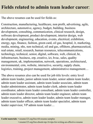 Fields related to admin team leader career:
The above resumes can be used for fields as:
Construction, manufacturing, healthcare, non profit, advertising, agile,
architecture, automotive, agency, budget, building, business
development, consulting, communication, clinical research, design,
software development, product development, interior design, web
development, engineering, education, events, electrical, exhibition,
energy, ngo, finance, fashion, green card, oil gas, hospital, it, marketing,
media, mining, nhs, non technical, oil and gas, offshore, pharmaceutical,
real estate, retail, research, human resources, telecommunications,
technology, technical, senior, digital, software, web, clinical, hr,
infrastructure, business, erp, creative, ict, hvac, sales, quality
management, uk, implementation, network, operations, architectural,
environmental, crm, website, interactive, security, supply chain,
logistics, training, project management, administrative management…
The above resumes also can be used for job title levels: entry level
admin team leader, junior admin team leader, senior admin team leader,
admin team leader assistant, admin team leader associate, admin team
leader administrator, admin team leader clerk, admin team leader
coordinator, admin team leader consultant, admin team leader controller,
admin team leader director, admin team leader engineer, admin team
leader executive, admin team leader leader, admin team leader manager,
admin team leader officer, admin team leader specialist, admin team
leader supervisor, VP admin team leader…
Useful materials: • resume123.org/free-64-resume-samples
• resume123.org/free-ebook-top-16-tips-for-writing-an-effective-resume
 