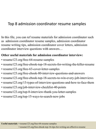 Top 8 admission coordinator resume samples
In this file, you can ref resume materials for admission coordinator such
as admission coordinator resume samples, admission coordinator
resume writing tips, admission coordinator cover letters, admission
coordinator interview questions with answers…
Other useful materials for admission coordinator interview:
• resume123.org/free-64-resume-samples
• resume123.org/free-ebook-top-18-secrets-for-writing-the-killer-resume
• resume123.org/free-63-cover-letter-samples
• resume123.org/free-ebook-80-interview-questions-and-answers
• resume123.org/free-ebook-top-18-secrets-to-win-every-job-interviews
• resume123.org/13-types-of-interview-questions-and-how-to-face-them
• resume123.org/job-interview-checklist-40-points
• resume123.org/top-8-interview-thank-you-letter-samples
• resume123.org/top-15-ways-to-search-new-jobs
Useful materials: • resume123.org/free-64-resume-samples
• resume123.org/free-ebook-top-16-tips-for-writing-an-effective-resume
 