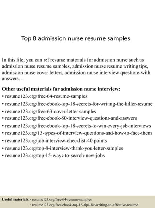 Top 8 admission nurse resume samples
In this file, you can ref resume materials for admission nurse such as
admission nurse resume samples, admission nurse resume writing tips,
admission nurse cover letters, admission nurse interview questions with
answers…
Other useful materials for admission nurse interview:
• resume123.org/free-64-resume-samples
• resume123.org/free-ebook-top-18-secrets-for-writing-the-killer-resume
• resume123.org/free-63-cover-letter-samples
• resume123.org/free-ebook-80-interview-questions-and-answers
• resume123.org/free-ebook-top-18-secrets-to-win-every-job-interviews
• resume123.org/13-types-of-interview-questions-and-how-to-face-them
• resume123.org/job-interview-checklist-40-points
• resume123.org/top-8-interview-thank-you-letter-samples
• resume123.org/top-15-ways-to-search-new-jobs
Useful materials: • resume123.org/free-64-resume-samples
• resume123.org/free-ebook-top-16-tips-for-writing-an-effective-resume
 