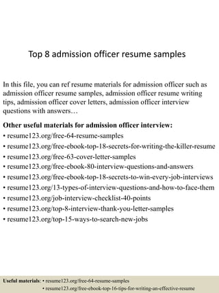 Top 8 admission officer resume samples
In this file, you can ref resume materials for admission officer such as
admission officer resume samples, admission officer resume writing
tips, admission officer cover letters, admission officer interview
questions with answers…
Other useful materials for admission officer interview:
• resume123.org/free-64-resume-samples
• resume123.org/free-ebook-top-18-secrets-for-writing-the-killer-resume
• resume123.org/free-63-cover-letter-samples
• resume123.org/free-ebook-80-interview-questions-and-answers
• resume123.org/free-ebook-top-18-secrets-to-win-every-job-interviews
• resume123.org/13-types-of-interview-questions-and-how-to-face-them
• resume123.org/job-interview-checklist-40-points
• resume123.org/top-8-interview-thank-you-letter-samples
• resume123.org/top-15-ways-to-search-new-jobs
Useful materials: • resume123.org/free-64-resume-samples
• resume123.org/free-ebook-top-16-tips-for-writing-an-effective-resume
 