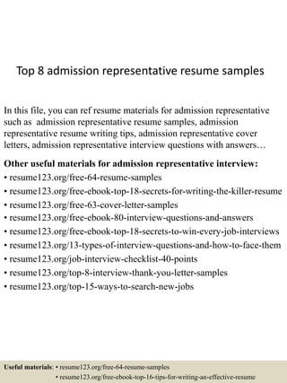 Top 8 admission representative resume samples
In this file, you can ref resume materials for admission representative
such as admission representative resume samples, admission
representative resume writing tips, admission representative cover
letters, admission representative interview questions with answers…
Other useful materials for admission representative interview:
• resume123.org/free-64-resume-samples
• resume123.org/free-ebook-top-18-secrets-for-writing-the-killer-resume
• resume123.org/free-63-cover-letter-samples
• resume123.org/free-ebook-80-interview-questions-and-answers
• resume123.org/free-ebook-top-18-secrets-to-win-every-job-interviews
• resume123.org/13-types-of-interview-questions-and-how-to-face-them
• resume123.org/job-interview-checklist-40-points
• resume123.org/top-8-interview-thank-you-letter-samples
• resume123.org/top-15-ways-to-search-new-jobs
Useful materials: • resume123.org/free-64-resume-samples
• resume123.org/free-ebook-top-16-tips-for-writing-an-effective-resume
 