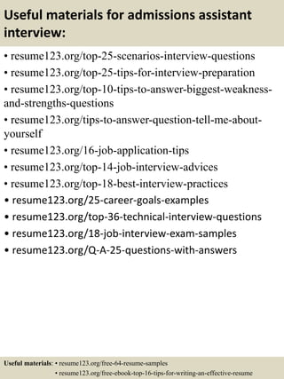 Useful materials for admissions assistant
interview:
• resume123.org/top-25-scenarios-interview-questions
• resume123.org/top-25-tips-for-interview-preparation
• resume123.org/top-10-tips-to-answer-biggest-weakness-
and-strengths-questions
• resume123.org/tips-to-answer-question-tell-me-about-
yourself
• resume123.org/16-job-application-tips
• resume123.org/top-14-job-interview-advices
• resume123.org/top-18-best-interview-practices
• resume123.org/25-career-goals-examples
• resume123.org/top-36-technical-interview-questions
• resume123.org/18-job-interview-exam-samples
• resume123.org/Q-A-25-questions-with-answers
Useful materials: • resume123.org/free-64-resume-samples
• resume123.org/free-ebook-top-16-tips-for-writing-an-effective-resume
 