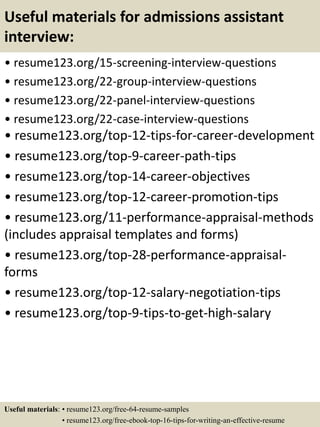Useful materials for admissions assistant
interview:
• resume123.org/15-screening-interview-questions
• resume123.org/22-group-interview-questions
• resume123.org/22-panel-interview-questions
• resume123.org/22-case-interview-questions
• resume123.org/top-12-tips-for-career-development
• resume123.org/top-9-career-path-tips
• resume123.org/top-14-career-objectives
• resume123.org/top-12-career-promotion-tips
• resume123.org/11-performance-appraisal-methods
(includes appraisal templates and forms)
• resume123.org/top-28-performance-appraisal-
forms
• resume123.org/top-12-salary-negotiation-tips
• resume123.org/top-9-tips-to-get-high-salary
Useful materials: • resume123.org/free-64-resume-samples
• resume123.org/free-ebook-top-16-tips-for-writing-an-effective-resume
 