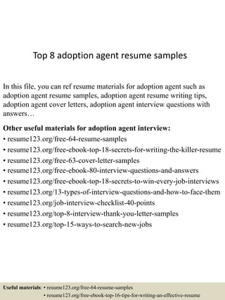 Top 8 adoption agent resume samples
In this file, you can ref resume materials for adoption agent such as
adoption agent resume samples, adoption agent resume writing tips,
adoption agent cover letters, adoption agent interview questions with
answers…
Other useful materials for adoption agent interview:
• resume123.org/free-64-resume-samples
• resume123.org/free-ebook-top-18-secrets-for-writing-the-killer-resume
• resume123.org/free-63-cover-letter-samples
• resume123.org/free-ebook-80-interview-questions-and-answers
• resume123.org/free-ebook-top-18-secrets-to-win-every-job-interviews
• resume123.org/13-types-of-interview-questions-and-how-to-face-them
• resume123.org/job-interview-checklist-40-points
• resume123.org/top-8-interview-thank-you-letter-samples
• resume123.org/top-15-ways-to-search-new-jobs
Useful materials: • resume123.org/free-64-resume-samples
• resume123.org/free-ebook-top-16-tips-for-writing-an-effective-resume
 